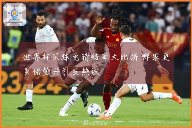 世界杯买球竞猜赔率大比拼 哪家更具优势并引发热议